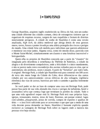 3 • TEMPO/ESPAÇO
George Hazeldon, arquiteto inglês estabelecido na África do Sul, tem um sonho:
uma cidade diferente das cidades comuns, cheia de estrangeiros sinistros que se
esgueiram de esquinas escuras, surgem de ruas esquálidas e brotam de distritos
notoriamente perigosos. A cidade do sonho de Hazeldon é como uma versão
atualizada, high tech, da aldeia medieval que abriga detrás de seus grossos
muros, torres, fossos e pontes levadiças uma aldeia protegida dos riscos e perigos
do mundo. Uma cidade feita sob medida para indivíduos que querem administrar
e monitorar seu estar juntos. Alguma coisa, como ele mesmo disse, parecida com
o Monte Saint-Michel, simultaneamente um claustro e uma fortaleza inacessível e
bem guardada.
Quem olha os projetos de Hazeldon concorda que a parte do “claustro” foi
imaginada pelo desenhista à semelhança da Thélème de Rabelais, a cidade da
alegria e do divertimento compulsórios, onde a felicidade é o único mandamento,
e não se parece nada com o esconderijo dos ascetas voltados para os céus, que se
autoimolam, são piedosos, oram e jejuam. A parte da “fortaleza”, por outro lado,
é original. Heritage Park, a cidade que Hazeldon está para construir em 500 acres
de terra não muito longe da Cidade do Cabo, deve diferenciar-se das outras
cidades por seu autocercamento: cercas elétricas de alta voltagem, vigilância
eletrônica das vias de acesso, barreiras por todo o caminho e guardas fortemente
armados.
Se você puder se dar ao luxo de comprar uma casa em Heritage Park, pode
passar boa parte de sua vida afastado dos riscos e perigos da turbulenta, hostil e
assustadora selva que começa logo que terminam os portões da cidade. Tudo o
que uma vida agradável requer está lá: Heritage Park terá suas próprias lojas,
igrejas, restaurantes, teatros, áreas de lazer, florestas, um parque central, lagos
com salmões, playgrounds, pistas de corrida, campos de esportes e quadras de
tênis — e área livre suficiente para se acrescentar o que quer que a moda de uma
vida decente possa demandar no futuro. Hazeldon é bastante explícito quando
esclarece as vantagens de Heritage Park sobre os lugares onde a maioria das
pessoas vive hoje em dia:
 