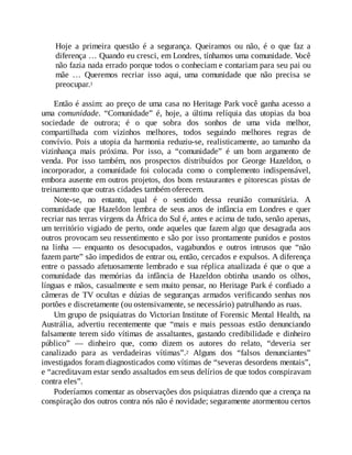 Hoje a primeira questão é a segurança. Queiramos ou não, é o que faz a
diferença … Quando eu cresci, em Londres, tínhamos uma comunidade. V
ocê
não fazia nada errado porque todos o conheciam e contariam para seu pai ou
mãe … Queremos recriar isso aqui, uma comunidade que não precisa se
preocupar.1
Então é assim: ao preço de uma casa no Heritage Park você ganha acesso a
uma comunidade. “Comunidade” é, hoje, a última relíquia das utopias da boa
sociedade de outrora; é o que sobra dos sonhos de uma vida melhor,
compartilhada com vizinhos melhores, todos seguindo melhores regras de
convívio. Pois a utopia da harmonia reduziu-se, realisticamente, ao tamanho da
vizinhança mais próxima. Por isso, a “comunidade” é um bom argumento de
venda. Por isso também, nos prospectos distribuídos por George Hazeldon, o
incorporador, a comunidade foi colocada como o complemento indispensável,
embora ausente em outros projetos, dos bons restaurantes e pitorescas pistas de
treinamento que outras cidades também oferecem.
Note-se, no entanto, qual é o sentido dessa reunião comunitária. A
comunidade que Hazeldon lembra de seus anos de infância em Londres e quer
recriar nas terras virgens da África do Sul é, antes e acima de tudo, senão apenas,
um território vigiado de perto, onde aqueles que fazem algo que desagrada aos
outros provocam seu ressentimento e são por isso prontamente punidos e postos
na linha — enquanto os desocupados, vagabundos e outros intrusos que “não
fazem parte” são impedidos de entrar ou, então, cercados e expulsos. A diferença
entre o passado afetuosamente lembrado e sua réplica atualizada é que o que a
comunidade das memórias da infância de Hazeldon obtinha usando os olhos,
línguas e mãos, casualmente e sem muito pensar, no Heritage Park é confiado a
câmeras de TV ocultas e dúzias de seguranças armados verificando senhas nos
portões e discretamente (ou ostensivamente, se necessário) patrulhando as ruas.
Um grupo de psiquiatras do Victorian Institute of Forensic Mental Health, na
Austrália, advertiu recentemente que “mais e mais pessoas estão denunciando
falsamente terem sido vítimas de assaltantes, gastando credibilidade e dinheiro
público” — dinheiro que, como dizem os autores do relato, “deveria ser
canalizado para as verdadeiras vítimas”.2 Alguns dos “falsos denunciantes”
investigados foram diagnosticados como vítimas de “severas desordens mentais”,
e “acreditavam estar sendo assaltados em seus delírios de que todos conspiravam
contra eles”.
Poderíamos comentar as observações dos psiquiatras dizendo que a crença na
conspiração dos outros contra nós não é novidade; seguramente atormentou certos
 