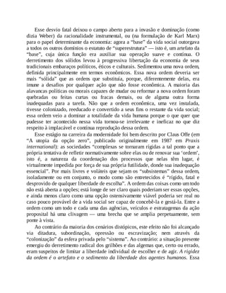 Esse desvio fatal deixou o campo aberto para a invasão e dominação (como
dizia Weber) da racionalidade instrumental, ou (na formulação de Karl Marx)
para o papel determinante da economia: agora a “base” da vida social outorgava
a todos os outros domínios o estatuto de “superestrutura” — isto é, um artefato da
“base”, cuja única função era auxiliar sua operação suave e contínua. O
derretimento dos sólidos levou à progressiva libertação da economia de seus
tradicionais embaraços políticos, éticos e culturais. Sedimentou uma nova ordem,
definida principalmente em termos econômicos. Essa nova ordem deveria ser
mais “sólida” que as ordens que substituía, porque, diferentemente delas, era
imune a desafios por qualquer ação que não fosse econômica. A maioria das
alavancas políticas ou morais capazes de mudar ou reformar a nova ordem foram
quebradas ou feitas curtas ou fracas demais, ou de alguma outra forma
inadequadas para a tarefa. Não que a ordem econômica, uma vez instalada,
tivesse colonizado, reeducado e convertido a seus fins o restante da vida social;
essa ordem veio a dominar a totalidade da vida humana porque o que quer que
pudesse ter acontecido nessa vida tornou-se irrelevante e ineficaz no que diz
respeito à implacável e contínua reprodução dessa ordem.
Esse estágio na carreira da modernidade foi bem descrito por Claus Offe (em
“A utopia da opção zero”, publicado originalmente em 1987 em Praxis
international): as sociedades “complexas se tornaram rígidas a tal ponto que a
própria tentativa de refletir normativamente sobre elas ou de renovar sua ‘ordem’,
isto é, a natureza da coordenação dos processos que nelas têm lugar, é
virtualmente impedida por força de sua própria futilidade, donde sua inadequação
essencial”. Por mais livres e voláteis que sejam os “subsistemas” dessa ordem,
isoladamente ou em conjunto, o modo como são entretecidos é “rígido, fatal e
desprovido de qualquer liberdade de escolha”. A ordem das coisas como um todo
não está aberta a opções; está longe de ser claro quais poderiam ser essas opções,
e ainda menos claro como uma opção ostensivamente viável poderia ser real no
caso pouco provável de a vida social ser capaz de concebê-la e gestá-la. Entre a
ordem como um todo e cada uma das agências, veículos e estratagemas da ação
proposital há uma clivagem — uma brecha que se amplia perpetuamente, sem
ponte à vista.
Ao contrário da maioria dos cenários distópicos, este efeito não foi alcançado
via ditadura, subordinação, opressão ou escravização; nem através da
“colonização” da esfera privada pelo “sistema”. Ao contrário: a situação presente
emergiu do derretimento radical dos grilhões e das algemas que, certo ou errado,
eram suspeitos de limitar a liberdade individual de escolher e de agir. A rigidez
da ordem é o artefato e o sedimento da liberdade dos agentes humanos. Essa
 