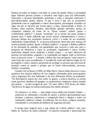 homens em todos os tempos e em todos os cantos do mundo. Nunca e em nenhum
lugar faltaram pessoas prontas a encontrar uma lógica para sua infelicidade,
frustrações e derrotas humilhantes atribuindo a culpa a intenções malévolas e
mal-intencionados planos alheios. O que é novo é que são os assaltantes
(juntamente com os vagabundos e outros desocupados, personagens estranhos ao
lugar em que se movem) que levam agora a culpa, representando o diabo, os
íncubos, maus espíritos, duendes, mau-olhado, gnomos malvados, bruxas ou
comunistas embaixo da cama. Se as “falsas vítimas” podem “gastar a
credibilidade pública” é porque “assaltante” já se tornou um nome comum e
popular para o medo ambiente que assola nossos contemporâneos; e assim a
presença ubíqua dos assaltantes tornou-se crível e o temor de ser assaltado,
amplamente compartilhado. E, se pessoas falsamente obcecadas pela ameaça de
serem assaltadas podem “gastar o dinheiro público”, é porque o dinheiro público
já foi destinado de antemão, em quantidades que crescem a cada ano, para o
propósito de identificar e caçar os assaltantes, vagabundos e outras versões
atualizadas daquele terror moderno, o mobile vulgus — os tipos inferiores de
pessoas em movimento, surgindo e se espalhando em lugares onde só deveriam
estar as pessoas certas — e porque a defesa das ruas perigosas, como outrora o
exorcismo das casas assombradas, é reconhecida como um objetivo digno de ser
perseguido e como a maneira apropriada de proteger as pessoas que precisam de
proteção contra os medos e perigos que as fazem sobressaltadas, nervosas,
tímidas e assustadas.
Citando City of Quartz (1990), de Mike Davis, Sharon Zukin descreve a nova
aparência dos espaços públicos de Los Angeles reformados pelas preocupações
com a segurança dos seus habitantes e de seus defensores eleitos ou nomeados:
“Os helicópteros zunem nos céus sobre os guetos, a polícia hostiliza os jovens
como possíveis membros de gangues, os proprietários compram a defesa armada
que podem … ou têm coragem de usar.” Os anos 1960 e 1970 foram, diz Zukin,
“um divisor de águas na institucionalização dos medos urbanos”.
Os eleitores e as elites — uma ampla classe média nos Estados Unidos —
poderiam ter enfrentado a escolha de apoiar a política governamental para
eliminar a pobreza, administrar a competição étnica e integrar a todos em
instituições públicas comuns. Escolheram, em vez disso, comprar proteção,
estimulando o crescimento da indústria da segurança privada.
O perigo mais tangível para o que chama de “cultura pública” está, para
Zukin, na “política do medo cotidiano”. O espectro arrepiante e apavorante das
 
