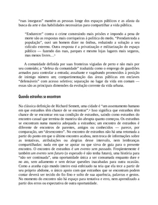 “ruas inseguras” mantém as pessoas longe dos espaços públicos e as afasta da
busca da arte e das habilidades necessárias para compartilhar a vida pública.
“Endurecer” contra o crime construindo mais prisões e impondo a pena de
morte são as respostas mais corriqueiras à política do medo. “Prendam toda a
população”, ouvi um homem dizer no ônibus, reduzindo a solução a seu
ridículo extremo. Outra resposta é a privatização e militarização do espaço
público — fazendo das ruas, parques e mesmo lojas lugares mais seguros,
mas menos livres…3
A comunidade definida por suas fronteiras vigiadas de perto e não mais por
seu conteúdo; a “defesa da comunidade” traduzida como o emprego de guardiões
armados para controlar a entrada; assaltante e vagabundo promovidos à posição
de inimigo número um; compartimentação das áreas públicas em enclaves
“defensáveis” com acesso seletivo; separação no lugar da vida em comum —
essas são as principais dimensões da evolução corrente da vida urbana.
Quando estranhos se encontram
Na clássica definição de Richard Sennett, uma cidade é “um assentamento humano
em que estranhos têm chance de se encontrar”.4 Isso significa que estranhos têm
chance de se encontrar em sua condição de estranhos, saindo como estranhos do
encontro casual que termina de maneira tão abrupta quanto começou. Os estranhos
se encontram numa maneira adequada a estranhos; um encontro de estranhos é
diferente de encontros de parentes, amigos ou conhecidos — parece, por
comparação, um “desencontro”. No encontro de estranhos não há uma retomada a
partir do ponto em que o último encontro acabou, nem troca de informações sobre
as tentativas, atribulações ou alegrias desse intervalo, nem lembranças
compartilhadas: nada em que se apoiar ou que sirva de guia para o presente
encontro. O encontro de estranhos é um evento sem passado. Freqüentemente é
também um evento sem futuro (o esperado é não tenha futuro), uma história para
“não ser continuada”, uma oportunidade única a ser consumada enquanto dure e
no ato, sem adiamento e sem deixar questões inacabadas para outra ocasião.
Como a aranha cujo mundo inteiro está enfeixado na teia que ela tece a partir de
seu próprio abdome, o único apoio com que estranhos que se encontram podem
contar deverá ser tecido do fio fino e solto de sua aparência, palavras e gestos.
No momento do encontro não há espaço para tentativa e erro, nem aprendizado a
partir dos erros ou expectativa de outra oportunidade.
 