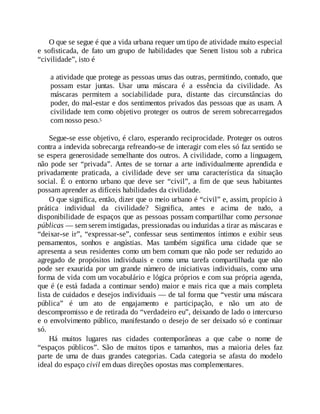 O que se segue é que a vida urbana requer um tipo de atividade muito especial
e sofisticada, de fato um grupo de habilidades que Senett listou sob a rubrica
“civilidade”, isto é
a atividade que protege as pessoas umas das outras, permitindo, contudo, que
possam estar juntas. Usar uma máscara é a essência da civilidade. As
máscaras permitem a sociabilidade pura, distante das circunstâncias do
poder, do mal-estar e dos sentimentos privados das pessoas que as usam. A
civilidade tem como objetivo proteger os outros de serem sobrecarregados
com nosso peso.5
Segue-se esse objetivo, é claro, esperando reciprocidade. Proteger os outros
contra a indevida sobrecarga refreando-se de interagir com eles só faz sentido se
se espera generosidade semelhante dos outros. A civilidade, como a linguagem,
não pode ser “privada”. Antes de se tornar a arte individualmente aprendida e
privadamente praticada, a civilidade deve ser uma característica da situação
social. É o entorno urbano que deve ser “civil”, a fim de que seus habitantes
possam aprender as difíceis habilidades da civilidade.
O que significa, então, dizer que o meio urbano é “civil” e, assim, propício à
prática individual da civilidade? Significa, antes e acima de tudo, a
disponibilidade de espaços que as pessoas possam compartilhar como personae
públicas — sem serem instigadas, pressionadas ou induzidas a tirar as máscaras e
“deixar-se ir”, “expressar-se”, confessar seus sentimentos íntimos e exibir seus
pensamentos, sonhos e angústias. Mas também significa uma cidade que se
apresenta a seus residentes como um bem comum que não pode ser reduzido ao
agregado de propósitos individuais e como uma tarefa compartilhada que não
pode ser exaurida por um grande número de iniciativas individuais, como uma
forma de vida com um vocabulário e lógica próprios e com sua própria agenda,
que é (e está fadada a continuar sendo) maior e mais rica que a mais completa
lista de cuidados e desejos individuais — de tal forma que “vestir uma máscara
pública” é um ato de engajamento e participação, e não um ato de
descompromisso e de retirada do “verdadeiro eu”, deixando de lado o intercurso
e o envolvimento público, manifestando o desejo de ser deixado só e continuar
só.
Há muitos lugares nas cidades contemporâneas a que cabe o nome de
“espaços públicos”. São de muitos tipos e tamanhos, mas a maioria deles faz
parte de uma de duas grandes categorias. Cada categoria se afasta do modelo
ideal do espaço civil em duas direções opostas mas complementares.
 