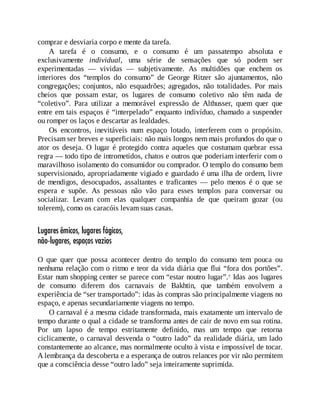 comprar e desviaria corpo e mente da tarefa.
A tarefa é o consumo, e o consumo é um passatempo absoluta e
exclusivamente individual, uma série de sensações que só podem ser
experimentadas — vividas — subjetivamente. As multidões que enchem os
interiores dos “templos do consumo” de George Ritzer são ajuntamentos, não
congregações; conjuntos, não esquadrões; agregados, não totalidades. Por mais
cheios que possam estar, os lugares de consumo coletivo não têm nada de
“coletivo”. Para utilizar a memorável expressão de Althusser, quem quer que
entre em tais espaços é “interpelado” enquanto indivíduo, chamado a suspender
ou romper os laços e descartar as lealdades.
Os encontros, inevitáveis num espaço lotado, interferem com o propósito.
Precisam ser breves e superficiais: não mais longos nem mais profundos do que o
ator os deseja. O lugar é protegido contra aqueles que costumam quebrar essa
regra — todo tipo de intrometidos, chatos e outros que poderiam interferir com o
maravilhoso isolamento do consumidor ou comprador. O templo do consumo bem
supervisionado, apropriadamente vigiado e guardado é uma ilha de ordem, livre
de mendigos, desocupados, assaltantes e traficantes — pelo menos é o que se
espera e supõe. As pessoas não vão para esses templos para conversar ou
socializar. Levam com elas qualquer companhia de que queiram gozar (ou
tolerem), como os caracóis levam suas casas.
Lugares êmicos, lugares fágicos,
não-lugares, espaços vazios
O que quer que possa acontecer dentro do templo do consumo tem pouca ou
nenhuma relação com o ritmo e teor da vida diária que flui “fora dos portões”.
Estar num shopping center se parece com “estar noutro lugar”.7 Idas aos lugares
de consumo diferem dos carnavais de Bakhtin, que também envolvem a
experiência de “ser transportado”: idas às compras são principalmente viagens no
espaço, e apenas secundariamente viagens no tempo.
O carnaval é a mesma cidade transformada, mais exatamente um intervalo de
tempo durante o qual a cidade se transforma antes de cair de novo em sua rotina.
Por um lapso de tempo estritamente definido, mas um tempo que retorna
ciclicamente, o carnaval desvenda o “outro lado” da realidade diária, um lado
constantemente ao alcance, mas normalmente oculto à vista e impossível de tocar.
A lembrança da descoberta e a esperança de outros relances por vir não permitem
que a consciência desse “outro lado” seja inteiramente suprimida.
 