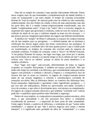 Uma ida ao templo do consumo é uma questão inteiramente diferente. Entrar
nessa viagem, mais do que testemunhar a transubstanciação do mundo familiar, é
como ser transportado a um outro mundo. O templo do consumo (claramente
distinto da “loja da esquina” de outrora) pode estar na cidade (se não construído,
simbolicamente, fora dos limites da cidade, à beira de uma autoestrada), mas não
faz parte dela; não é o mundo comum temporariamente transformado, mas um
mundo “completamente outro”. O que o faz “outro” não é a reversão, negação ou
suspensão das regras que governam o cotidiano, como no caso do carnaval, mas a
exibição do modo de ser que o cotidiano impede ou tenta em vão alcançar — e
que poucas pessoas imaginam experimentar nos lugares que habitam normalmente.
A metáfora do “templo” de Ritzer é adequada; os espaços de compra/consumo
são de fato templos para os peregrinos — e definitivamente não se destinam à
celebração das missas negras anuais das festas carnavalescas nas paróquias. O
carnaval mostra que a realidade não é tão dura quanto parece e que a cidade pode
ser transformada; os templos do consumo não revelam nada da natureza da
realidade cotidiana. O templo do consumo, como o “barco” de Michel Foucault,
“é um pedaço flutuante do espaço, um lugar sem lugar, que existe por si mesmo,
que está fechado em si mesmo e ao mesmo tempo se dá ao infinito do mar”8; pode
realizar esse “dar-se ao infinito” porque se afasta do porto doméstico e se
mantém a distância.
Esse “lugar sem lugar” auto-cercado, diferentemente de todos os lugares
ocupados ou cruzados diariamente, é também um espaço purificado. Não que
tenha sido limpo da variedade e da diferença, que constantemente ameaçam outros
lugares com poluição e confusão e deixam a limpeza e a transparência fora do
alcance dos que os usam; ao contrário, os lugares de compra/consumo devem
muito de sua atração magnética à colorida e caleidoscópica variedade de
sensações em oferta. Mas as diferenças dentro, ao contrário das diferenças fora,
foram amansadas, higienizadas e garantidas contra ingredientes perigosos — e
por isso não são ameaçadoras. Podem ser aproveitadas sem medo: excluído o
risco da aventura, o que sobra é divertimento puro, sem mistura ou contaminação.
Os lugares de compra/consumo oferecem o que nenhuma “realidade real” externa
pode dar: o equilíbrio quase perfeito entre liberdade e segurança.
Dentro de seus templos, os compradores/consumidores podem encontrar, além
disso, o que zelosamente e em vão procuram fora deles: o sentimento
reconfortante de pertencer — a impressão de fazer parte de uma comunidade.
Como sugere Sennett, a ausência de diferença, o sentimento de que “somos todos
semelhantes”, o suposto de que “não é preciso negociar pois temos a mesma
intenção”, é o significado mais profundo da idéia de “comunidade” e a causa
 