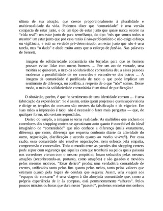 última de sua atração, que cresce proporcionalmente à pluralidade e
multivocalidade da vida. Podemos dizer que “comunidade” é uma versão
compacta de estar junto, e de um tipo de estar junto que quase nunca ocorre na
“vida real”: um estar junto de pura semelhança, do tipo “nós que somos todos o
mesmo” um estar junto que por essa razão é não-problemático e não exige esforço
ou vigilância, e está na verdade pré-determinado; um estar junto que não é uma
tarefa, mas “o dado” e dado muito antes que o esforço de fazê-lo. Nas palavras
de Sennett,
imagens de solidariedade comunitária são forjadas para que os homens
possam evitar lidar com outros homens … Por um ato de vontade, uma
mentira se quiserem, o mito da solidariedade comunitária deu a essas pessoas
modernas a possibilidade de ser covardes e esconder-se dos outros … A
imagem da comunidade é purificada de tudo o que pode implicar um
sentimento de diferença, ou conflito, a respeito de o que “nós” somos. Desse
modo, o mito da solidariedade comunitária é um ritual de purificação.9
O obstáculo, porém, é que “o sentimento de uma identidade comum … é uma
fabricação da experiência”. Se é assim, então quem projetou e quem supervisiona
e dirige os templos do consumo são mestres da falsificação e da vigarice. Em
suas mãos a impressão é tudo: não é necessário fazer mais perguntas — que, de
qualquer forma, não seriam respondidas.
Dentro do templo, a imagem se torna realidade. As multidões que enchem os
corredores dos shopping centers se aproximam tanto quanto é concebível do ideal
imaginário de “comunidade” que não conhece a diferença (mais exatamente,
diferença que conte, diferença que requeira confronto diante da alteridade do
outro, negociação, clarificação e acordo quanto ao modus vivendi). Por essa
razão, essa comunidade não envolve negociações, nem esforço pela empatia,
compreensão e concessões. Todo o mundo entre as paredes dos shopping centers
pode supor com segurança que aqueles com que trombará ou pelos quais passará
nos corredores vieram com o mesmo propósito, foram seduzidos pelas mesmas
atrações (reconhecendo-as, portanto, como atrações) e são guiados e movidos
pelos mesmos motivos. “Estar dentro” produz uma verdadeira comunidade de
crentes, unificados tanto pelos fins quanto pelos meios, tanto pelos valores que
estimam quanto pela lógica de conduta que seguem. Assim, uma viagem aos
“espaços do consumo” é uma viagem à tão almejada comunidade que, como a
própria experiência de ir às compras, está permanentemente “alhures”. Pelos
poucos minutos ou horas que dura nosso “passeio”, podemos encostar nos ombros
 