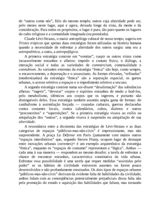 de “outros como nós”, fiéis do mesmo templo; outros cuja alteridade pode ser,
pelo menos neste lugar, aqui e agora, deixada longe da vista, da mente e da
consideração. Para todos os propósitos, o lugar é puro, tão puro quanto os lugares
do culto religioso e a comunidade imaginada (ou postulada).
Claude Lévi-Strauss, o maior antropólogo cultural de nosso tempo, sugeriu em
Tristes trópicos que apenas duas estratégias foram utilizadas na história humana
quando a necessidade de enfrentar a alteridade dos outros surgiu: uma era a
antropoêmica, a outra, a antropofágica.
A primeira estratégia consiste em “vomitar”, cuspir os outros vistos como
incuravelmente estranhos e alheios: impedir o contato físico, o diálogo, a
interação social e todas as variedades de commercium, comensalidade e
connubium. As variantes extremas da estratégia “êmica” são hoje, como sempre,
o encarceramento, a deportação e o assassinato. As formas elevadas, “refinadas”
(modernizadas) da estratégia “êmica” são a separação espacial, os guetos
urbanos, o acesso seletivo a espaços e o impedimento seletivo a seu uso.
A segunda estratégia consiste numa soi-disant “desalienação” das substâncias
alheias: “ingerir”, “devorar” corpos e espíritos estranhos de modo a fazê-los,
pelo metabolismo, idênticos aos corpos que os ingerem, e portanto não
distinguíveis deles. Essa estratégia também assumiu ampla gama de formas: do
canibalismo à assimilação forçada — cruzadas culturais, guerras declaradas
contra costumes locais, contra calendários, cultos, dialetos e outros
“preconceitos” e “superstições”. Se a primeira estratégia visava ao exílio ou
aniquilação dos “outros”, a segunda visava à suspensão ou aniquilação de sua
alteridade.
A ressonância entre a dicotomia das estratégias de Lévi-Strauss e as duas
categorias de espaços “públicos-mas-não-civis” é impressionante, mas não
surpreendente. A praça La Défense em Paris (juntamente com muitos outros
“espaços interditórios” que, segundo Steven Flusty, ocupam lugar de destaque
entre inovações urbanas correntes)10 é um exemplo arquitetônico da estratégia
“êmica”, enquanto os “espaços de consumo” representam a “fágica”. Ambas —
cada uma à sua maneira — respondem ao mesmo desafio: a tarefa de enfrentar a
chance de encontrar estranhos, característica constitutiva da vida urbana.
Enfrentar essa possibilidade é uma tarefa que requer medidas “assistidas pelo
poder” se os hábitos de civilidade estiverem ausentes ou forem pouco
desenvolvidos e não profundamente enraizados. Os dois tipos de espaços urbanos
“públicos-mas-não-civis” derivam da evidente falta de habilidades da civilidade;
ambos lidam com as conseqüências potencialmente prejudiciais dessa falta não
pela promoção do estudo e aquisição das habilidades que faltam, mas tornando
 