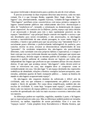 sua posse irrelevante e desnecessária para a prática da arte do viver urbano.
É preciso acrescentar às duas respostas descritas uma terceira, cada vez mais
comum. Ela é o que Georges Benko, seguindo Marc Augé, chama de “não-
lugares” (ou, alternativamente, segundo Garreau, “cidades-de-lugar-nenhum”).11
“Não-lugares” partilham certas características com nossa primeira categoria de
lugares ostensivamente públicos mas enfaticamente não-civis: desencorajam a
idéia de “estabelecer-se”, tornando a colonização ou domesticação do espaço
quase impossível. Ao contrário de La Défense, porém, espaço cujo único destino
é ser atravessado e deixado para trás o mais rapidamente possível, ou dos
espaços “interditórios” cuja principal função consiste em impedir o acesso e que
são desenhados para serem circundados, e não atravessados, os não-lugares
aceitam a inevitabilidade de uma adiada passagem, às vezes muito longa, de
estranhos, e fazem o que podem para que sua presença seja “meramente física” e
socialmente pouco diferente, e preferivelmente indistinguível da ausência, para
cancelar, nivelar ou zerar, esvaziar as idiossincráticas subjetividades de seus
“passantes”. Os residentes temporários dos não-lugares são possivelmente
diferentes, cada variedade com seus próprios hábitos e expectativas; e o truque é
fazer com que isso seja irrelevante durante sua estadia. Quaisquer que sejam suas
outras diferenças, deverão seguir os mesmos padrões de conduta: e as pistas que
disparam o padrão uniforme de conduta devem ser legíveis por todos eles,
independente das línguas que prefiram ou que costumem utilizar em seus afazeres
diários. O que quer que aconteça nesses “não-lugares”, todos devem sentir-se
como se estivessem em casa, mas ninguém deve se comportar como se
verdadeiramente em casa. Um não-lugar “é um espaço destituído das expressões
simbólicas de identidade, relações e história: exemplos incluem aeroportos, auto-
estradas, anônimos quartos de hotel, transporte público … Jamais na história do
mundo os não-lugares ocuparam tanto espaço”.
Os não-lugares não requerem domínio da sofisticada e difícil arte da
civilidade, uma vez que reduzem o comportamento em público a preceitos
simples e fáceis de aprender. Por causa dessa simplificação, também não são
escolas de civilidade. E, como hoje “ocupam tanto espaço”, como colonizam
fatias cada vez maiores do espaço público e as reformulam à sua semelhança, as
ocasiões de aprendizado são cada vez mais escassas e ocorrem a intervalos cada
vez maiores.
As diferenças podem ser expelidas, engolidas, mantidas à parte, e há lugares
que se especializam em cada caso. Mas as diferenças também podem ser tornadas
invisíveis, ou melhor, impedidas de serem percebidas. Esse é o caso dos
“espaços vazios”. Como propõem Jerzy Kociatkiewicz e Monika Kostera, que
 