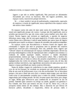 cunharam o termo, os espaços vazios são
lugares a que não se atribui significado. Não precisam ser delimitados
fisicamente por cercas ou barreiras. Não são lugares proibidos, mas
espaços vazios, inacessíveis porque invisíveis.
Se … o fazer sentido é um ato de padronização, compreensão, superação
da surpresa e criação de significado, nossa experiência dos espaços vazios
não inclui o fazer sentido.12
Os espaços vazios são antes de mais nada vazios de significado. Não que
sejam sem significado porque são vazios: é porque não têm significado, nem se
acredita que possam tê-lo, que são vistos como vazios (melhor seria dizer não-
vistos). Nesses lugares que resistem ao significado, a questão de negociar
diferenças nunca surge: não há com quem negociá-la. O modo como os espaços
vazios lidam com a diferença é radical numa medida que outros tipos de lugares
projetados para repelir ou atenuar o impacto de estranhos não podem acompanhar.
Os espaços vazios que Kociatkiewicz e Kostera listam são lugares não-
colonizados e lugares que nem os projetistas nem os gerentes dos usuários
superficiais reservam para colonização. Eles são, podemos dizer, lugares que
“sobram” depois da reestruturação de espaços realmente importantes: devem sua
presença fantasmagórica à falta de superposição entre a elegância da estrutura e a
confusão do mundo (qualquer mundo, inclusive o mundo desenhado
propositalmente), notório por fugir a classificações cabais. Mas a família dos
espaços vazios não se limita às sobras dos projetos arquitetônicos e às margens
negligenciadas das visões do urbanista. Muitos espaços vazios são, de fato, não
apenas resíduos inevitáveis, mas ingredientes necessários de outro processo: o de
mapear o espaço partilhado por muitos usuários diferentes.
Numa de minhas viagens de conferências (a uma cidade populosa, grande e
viva do sul da Europa), fui recebido no aeroporto por uma jovem professora,
filha de um casal de profissionais ricos e de alta escolaridade. Ela se desculpou
porque a ida para o hotel não seria fácil, e tomaria muito tempo, pois não havia
como evitar as movimentadas avenidas para o centro da cidade, constantemente
engarrafadas pelo tráfego pesado. De fato, levamos quase duas horas para chegar
ao lugar. Minha guia ofereceu-se para conduzir-me ao aeroporto no dia da
partida. Sabendo quão cansativo era dirigir na cidade, agradeci sua gentileza e
boa vontade, mas disse que tomaria um táxi. O que fiz. Desta vez, a ida ao
aeroporto tomou menos de dez minutos. Mas o motorista foi por fileiras de
barracos pobres, decadentes e esquecidos, cheios de pessoas rudes e
 