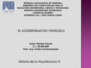 Historia de la Arquitectura IV
EL MODERNISMO EN VENEZUELA
Autor: Neiraly Perozo
C.I.: 20.855.889
Prof.: Arq. Carlos Contramaestre
REPÚBLICA BOLIVARIANA DE VENEZUELA
MINISTERIO DEL PODER POPULAR PARA LA
EDUCACIÓN UNIVERSITARIA, CIENCIA Y TECNOLOGÍA
INSTITUTO UNIVERSITARIO POLITÉCNICO
“SANTIAGO MARIÑO”
EXTENSIÓN COL – SEDE CIUDAD OJEDA
 