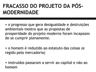 FRACASSO DO PROJETO DA PÓS-
MODERNIDADE
• o progresso que gera desigualdade e destruições
ambientais mostra que as propostas de
prosperidade do projeto moderno foram incapazes
de se cumprir plenamente.
• o homem é reduzido ao estatuto das coisas (e
regido pela mercadoria)
• instruídos passaram a servir ao capital e não ao
homem
 
