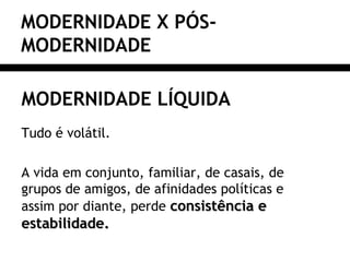 MODERNIDADE X PÓS-
MODERNIDADE
MODERNIDADE LÍQUIDA
Tudo é volátil.
A vida em conjunto, familiar, de casais, de
grupos de amigos, de afinidades políticas e
assim por diante, perde consistência econsistência e
estabilidade.estabilidade.
 
