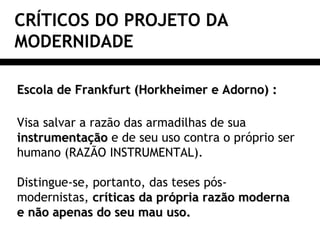 CRÍTICOS DO PROJETO DA
MODERNIDADE
Escola de Frankfurt (Horkheimer e Adorno) :Escola de Frankfurt (Horkheimer e Adorno) :
Visa salvar a razão das armadilhas de sua
instrumentaçãoinstrumentação e de seu uso contra o próprio ser
humano (RAZÃO INSTRUMENTAL).
Distingue-se, portanto, das teses pós-
modernistas, críticas da própria razão modernacríticas da própria razão moderna
e não apenas do seu mau uso.e não apenas do seu mau uso.
 