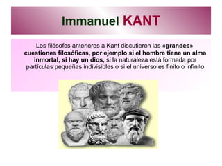 Immanuel  KANT Los filósofos anteriores a Kant discutieron las  «grandes» cuestiones filosóficas, por ejemplo si el hombre tiene un alma inmortal, si hay un dios,  si la naturaleza está formada por partículas pequeñas indivisibles o si el universo es finito o infinito 