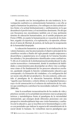 De acuerdo con los investigadores de esta tendencia, la in-
vestigación cualitativa es eminentemente humanista y con ella se
aspira a humanizar las prácticas y los enfoques en clara actitud crí-
tica frente a la actitud deshumanizante y antihumanista en la que
desembocó el positivismo y el racionalismo dominante. De ahí que
con frecuencia nos encontramos también con el muy pertinente
término de educación humanizadora, en el sentido propuesto por
Freire (1980), en cuanto la humanización es vocación de los hom-
bres, negada a la injusticia, a la explotación, a la opresión, afirma-
da en el ansia de libertad, de justicia, de lucha por la recuperación
de la humanidad despojada.
La educación humanista se propone la reivindicación de los
valores humanos; este fue precisamente el objetivo principal de los
científicos sociales a finales del siglo pasado cuando empezaron a
desarrollarse y popularizarse en el campo de la Ciencias Sociales
los métodos y los procedimientos identificados como cualitativos.
Y ello en el contexto de la deshumanización producida por la edu-
cación tecnocrática e instrumental, donde la enseñanza de habili-
dades y conocimientos para desempeñar un oficio vino a configu-
rarse como el fin fundamental de los procesos educativos escola-
res, quedando relegada la función verdaderamente educativa que
corresponde a la formación del ciudadano, a la configuración del
ser social, más allá del ser productivo. En este contexto, cobra sen-
tido el paradigma de la educación humanista definida como
“aquella cuyo horizonte y criterio último es la dignidad humana y
cuya vía de consecución es el esfuerzo de realización de los valo-
res que contribuyen a satisfacer las necesidades radicales” (Yuren,
2000:48).
Ante la avasallante tecnocratización de los modos de vida y
prácticas sociales en la actualidad encontramos nuevas propuestas
teóricas y metodológicas frente al paradigma de la racionalidad
instrumental, que emergen desde diferentes posiciones con una
perspectiva interdisciplinaria bajo una visión humanista y cualita-
tiva de lo educativo, que se inscriben en lo fenomenológico y críti-
co con postulados que indican la urgencia del entendimiento de lo
social desde lo humano. Se vislumbran nuevos paradigmas que
144 z Revista de Artes y Humanidades UNICA / Año 8 Nº 19 Mayo-Agosto 2007
CARMONA GRANERO, María
 