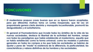 CONCLUSIONES
 El modernismo propuso cosas buenas que en su época fueron aceptadas,
pero por diferentes motivos tomo un rumbo inesperado, que tal vez sin
proponérselo genero cierto dominio y monopolio incuestionable, promovió las
desigualdades y el autoritarismo.
 En general el Posmodernismo que invade todos los ámbitos de la vida de las
nuevas sociedades, destaca la libertad de la actividad del hombre, rompe
con todos los paradigmas que había establecido el modernismo, aquello que
se había establecido como la forma universal, como los modelos o patrones
generales en todos los campos a los que toda las sociedades se habrían de
ajustar y pone de "moda" la existencia de la diferencia, la particularidad, las
características y valores distintivos de los hombres y las sociedades.
 