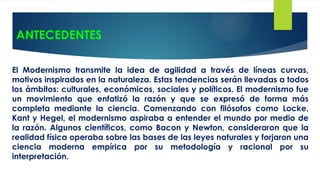 ANTECEDENTES
El Modernismo transmite la idea de agilidad a través de líneas curvas,
motivos inspirados en la naturaleza. Estas tendencias serán llevadas a todos
los ámbitos: culturales, económicos, sociales y políticos. El modernismo fue
un movimiento que enfatizó la razón y que se expresó de forma más
completa mediante la ciencia. Comenzando con filósofos como Locke,
Kant y Hegel, el modernismo aspiraba a entender el mundo por medio de
la razón. Algunos científicos, como Bacon y Newton, consideraron que la
realidad física operaba sobre las bases de las leyes naturales y forjaron una
ciencia moderna empírica por su metodología y racional por su
interpretación.
 