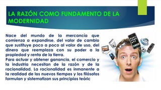 LA RAZÓN COMO FUNDAMENTO DE LA
MODERNIDAD
Nace del mundo de la mercancía que
comienza a expandirse, del valor de cambio
que sustituye poco a poco al valor de uso, del
dinero que reemplaza con su poder a la
propiedad y renta de la tierra.
Para actuar y obtener ganancia, el comercio y
la industria necesitan de la razón y de la
racionalidad. La racionalidad es inmanente a
la realidad de los nuevos tiempos y los filósofos
formulan y sistematizan sus principios teóric
 