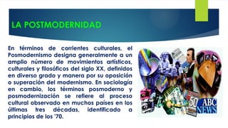 LA POSTMODERNIDAD
En términos de corrientes culturales, el
Posmodernismo designa generalmente a un
amplio número de movimientos artísticos,
culturales y filosóficos del siglo XX, definidos
en diverso grado y manera por su oposición
o superación del modernismo. En sociología
en cambio, los términos posmoderno y
posmodernización se refiere al proceso
cultural observado en muchos países en los
últimas tres décadas, identificado a
principios de los '70.
 