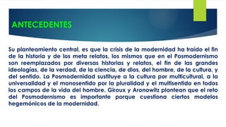 ANTECEDENTES
Su planteamiento central, es que la crisis de la modernidad ha traído el fin
de la historia y de los meta relatos, los mismos que en el Posmodernismo
son reemplazados por diversas historias y relatos, el fin de las grandes
ideologías, de la verdad, de la ciencia, de dios, del hombre, de la cultura, y
del sentido. La Posmodernidad sustituye a la cultura por multicultural, a la
universalidad y el monosentido por la pluralidad y el multisentido en todos
los campos de la vida del hombre. Giroux y Aronowitz plantean que el reto
del Posmodernismo es importante porque cuestiona ciertos modelos
hegemónicos de la modernidad.
 