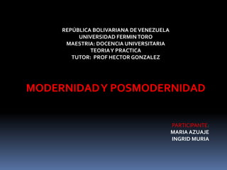 REPÚBLICA BOLIVARIANA DE VENEZUELA
          UNIVERSIDAD FERMIN TORO
      MAESTRIA: DOCENCIA UNIVERSITARIA
              TEORIA Y PRACTICA
        TUTOR: PROF HECTOR GONZALEZ




MODERNIDAD Y POSMODERNIDAD


                                          PARTICIPANTE:
                                          MARIA AZUAJE
                                          INGRID MURIA
 