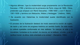 • Algunos afirman: “que la modernidad surge propiamente con la Revolución
francesa –1789- y termina con la primavera de París -mayo de 1968-. Otros,
pretenden que empezó con René Descartes –1596-1650- y con F. Bacon –
1561-1626- y termina con Nietzsche, Weber y Heidegger.” (Vattimo, 1994).
• De acuerdo con Habermas la modernidad queda identificada con la
Ilustración.
• El proceso de la Ilustración destacó de modo esencial la noción de sujeto,
de razón y así como de progreso histórico en sentido fuerte. De este modo
la cultura quedaba conformada en tres esferas: “la ciencia, el arte y la
moralidad, fundadas en la verdad –la ciencia, en la belleza - el arte-, y en la
rectitud moral –la ética, todo orientado a la unidad.”. (Sanabria, 1994).
 