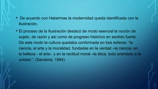 • De acuerdo con Habermas la modernidad queda identificada con la
Ilustración.
• El proceso de la Ilustración destacó de modo esencial la noción de
sujeto, de razón y así como de progreso histórico en sentido fuerte.
De este modo la cultura quedaba conformada en tres esferas: “la
ciencia, el arte y la moralidad, fundadas en la verdad –la ciencia, en
la belleza - el arte-, y en la rectitud moral –la ética, todo orientado a la
unidad.”. (Sanabria, 1994).
 