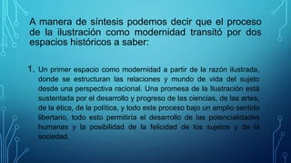 A manera de síntesis podemos decir que el proceso
de la ilustración como modernidad transitó por dos
espacios históricos a saber:
1. Un primer espacio como modernidad a partir de la razón ilustrada,
donde se estructuran las relaciones y mundo de vida del sujeto
desde una perspectiva racional. Una promesa de la Ilustración está
sustentada por el desarrollo y progreso de las ciencias, de las artes,
de la ética, de la política, y todo este proceso bajo un amplio sentido
libertario, todo esto permitiría el desarrollo de las potencialidades
humanas y la posibilidad de la felicidad de los sujetos y de la
sociedad.
 