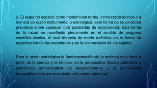 2. El segundo espacio como modernidad tardía, como razón técnica o a
manera de razón instrumental o estratégica, esta forma de racionalidad
prevalece sobre cualquier otra posibilidad de racionalidad. Esta forma
de la razón se manifiesta plenamente en el sentido de progreso
científico-técnico, el cual impacta de modo definitivo en la forma de
organización de las sociedades y en la cosmovisión de los sujetos.
Para la razón estratégica la fundamentación de la realidad está dada a
partir de la ciencia y la técnica, en la perspectiva físico-matemática y
económico admisnitrativa (la tecnoeconomía y la racionalidad
burocrática de la administración del estado moderno).
 