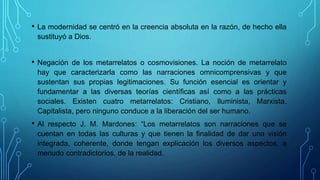 • La modernidad se centró en la creencia absoluta en la razón, de hecho ella
sustituyó a Dios.
• Negación de los metarrelatos o cosmovisiones. La noción de metarrelato
hay que caracterizarla como las narraciones omnicomprensivas y que
sustentan sus propias legitimaciones. Su función esencial es orientar y
fundamentar a las diversas teorías científicas así como a las prácticas
sociales. Existen cuatro metarrelatos: Cristiano, Iluminista, Marxista,
Capitalista, pero ninguno conduce a la liberación del ser humano.
• Al respecto J. M. Mardones: “Los metarrelatos son narraciones que se
cuentan en todas las culturas y que tienen la finalidad de dar una visión
integrada, coherente, donde tengan explicación los diversos aspectos, a
menudo contradictorios, de la realidad.
 