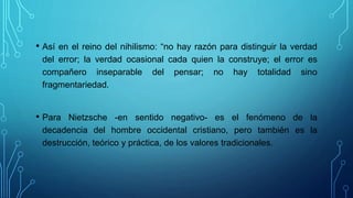 • Así en el reino del nihilismo: “no hay razón para distinguir la verdad
del error; la verdad ocasional cada quien la construye; el error es
compañero inseparable del pensar; no hay totalidad sino
fragmentariedad.
• Para Nietzsche -en sentido negativo- es el fenómeno de la
decadencia del hombre occidental cristiano, pero también es la
destrucción, teórico y práctica, de los valores tradicionales.
 