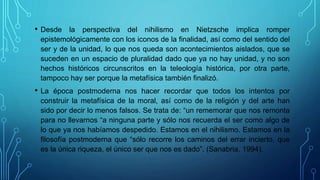 • Desde la perspectiva del nihilismo en Nietzsche implica romper
epistemológicamente con los iconos de la finalidad, así como del sentido del
ser y de la unidad, lo que nos queda son acontecimientos aislados, que se
suceden en un espacio de pluralidad dado que ya no hay unidad, y no son
hechos históricos circunscritos en la teleología histórica, por otra parte,
tampoco hay ser porque la metafísica también finalizó.
• La época postmoderna nos hacer recordar que todos los intentos por
construir la metafísica de la moral, así como de la religión y del arte han
sido por decir lo menos falsos. Se trata de: “un rememorar que nos remonta
para no llevarnos “a ninguna parte y sólo nos recuerda el ser como algo de
lo que ya nos habíamos despedido. Estamos en el nihilismo. Estamos en la
filosofía postmoderna que “sólo recorre los caminos del errar incierto, que
es la única riqueza, el único ser que nos es dado”. (Sanabria, 1994).
 