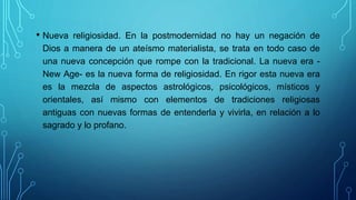 • Nueva religiosidad. En la postmodernidad no hay un negación de
Dios a manera de un ateísmo materialista, se trata en todo caso de
una nueva concepción que rompe con la tradicional. La nueva era -
New Age- es la nueva forma de religiosidad. En rigor esta nueva era
es la mezcla de aspectos astrológicos, psicológicos, místicos y
orientales, así mismo con elementos de tradiciones religiosas
antiguas con nuevas formas de entenderla y vivirla, en relación a lo
sagrado y lo profano.
 