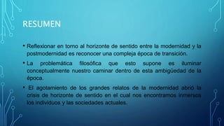 RESUMEN
• Reflexionar en torno al horizonte de sentido entre la modernidad y la
postmodernidad es reconocer una compleja época de transición.
• La problemática filosófica que esto supone es iluminar
conceptualmente nuestro caminar dentro de esta ambigüedad de la
época.
• El agotamiento de los grandes relatos de la modernidad abrió la
crisis de horizonte de sentido en el cual nos encontramos inmersos
los individuos y las sociedades actuales.
 