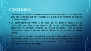 CONCLUSIÓN
• Consideramos que la postmodernidad alude efectivamente a una época de
poca luz y ambigüedad con respecto a la cuestión de horizonte de sentido
de vida e histórico.
• La postmodernidad frente a la crisis de los grandes relatos de la
modernidad nos lleva a una situación donde se da la imposibilidad de
establecer los llamados criterios de verdad universal, y por lo tanto,
únicamente puede admitir verdades subjetivas o cuando más pequeños
relatos.
• En la postmodernidad resulta francamente inútil pretender buscar un
fundamento último, más allá del que se tratara de sustentar, esto obedece
fundamentalmente como hemos visto aceptar un criterio definitivo tanto de
valor como en sentido de verdad.
 