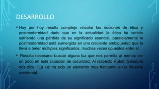 DESARROLLO
• Hoy por hoy resulta complejo vincular las nociones de ética y
postmodernidad dado que en la actualidad la ética ha venido
sufriendo una pérdida de su significado esencial, paralelamente la
postmodernidad está sumergida en una creciente ambigüedad que la
lleva a tener múltiples significados, muchas veces opuestos entre sí.
• Resulta necesario buscar alguna luz que nos permita al menos ver
un poco en esta situación de oscuridad. Al respecto Rubén Sanabria
nos dice: “La luz ha sido un elemento muy frecuente en la filosofía
occidental.
 