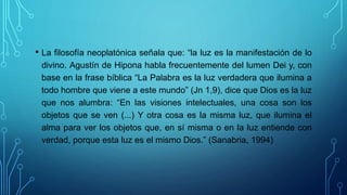 • La filosofía neoplatónica señala que: “la luz es la manifestación de lo
divino. Agustín de Hipona habla frecuentemente del lumen Dei y, con
base en la frase bíblica “La Palabra es la luz verdadera que ilumina a
todo hombre que viene a este mundo” (Jn 1,9), dice que Dios es la luz
que nos alumbra: “En las visiones intelectuales, una cosa son los
objetos que se ven (...) Y otra cosa es la misma luz, que ilumina el
alma para ver los objetos que, en sí misma o en la luz entiende con
verdad, porque esta luz es el mismo Dios.” (Sanabria, 1994)
 