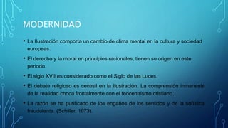 MODERNIDAD
• La Ilustración comporta un cambio de clima mental en la cultura y sociedad
europeas.
• El derecho y la moral en principios racionales, tienen su origen en este
periodo.
• El siglo XVII es considerado como el Siglo de las Luces.
• El debate religioso es central en la Ilustración. La comprensión inmanente
de la realidad choca frontalmente con el teocentrismo cristiano.
• La razón se ha purificado de los engaños de los sentidos y de la sofística
fraudulenta. (Schiller, 1973).
 