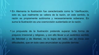 • En Alemania la Ilustración fue caracterizada como la “clarificación,
esto es, que realmente se valiera de la razón, en este sentido, la
razón es propiamente autónoma y necesariamente soberana. En
suma la Ilustración es una cosmovisión sustentada en la razón.
• La propuesta de la Ilustración pretende superar toda forma de
prejuicio irracional y religioso, y con ello llevar a un auténtico sentido
de felicidad y de libertad, no lo logra del todo, así se inicia con
dificultades, que en todo caso anunciaban su posible derrota.
 