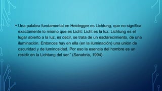 • Una palabra fundamental en Heidegger es Lichtung, que no significa
exactamente lo mismo que es Licht: Licht es la luz; Lichtung es el
lugar abierto a la luz, es decir, se trata de un esclarecimiento, de una
iluminación. Entonces hay en ella (en la iluminación) una unión de
oscuridad y de luminosidad. Por eso la esencia del hombre es un
residir en la Lichtung del ser.” (Sanabria, 1994).
 