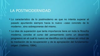 LA POSTMODERNIDAD
• Lo característico de lo postmoderno es que no intenta superar el
pasado apuntando siempre hacia lo nuevo –caso concreto de lo
moderno-, sino sobreponerse del mismo.
• La idea de superación que tanta importancia tiene en toda la filosofía
moderna, concibe el curso del pensamiento como un desarrollo
progresivo en el cual lo nuevo se identifica con lo valioso en virtud de
la mediación de la recuperación y de la apropiación del fundamento-
origen. (Vattimo, 1994).
 