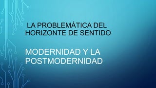 LA PROBLEMÁTICA DEL
HORIZONTE DE SENTIDO
MODERNIDAD Y LA
POSTMODERNIDAD
 