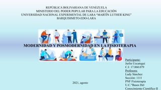 REPÚBLICA BOLIVARIANA DE VENEZUELA
MINISTERIO DEL PODER POPULAR PARA LA EDUCACIÓN
UNIVERSIDAD NACIONAL EXPERIMENTAL DE LARA “MARTÍN LUTHER KING”
BARQUISIMETO-EDO-LARA
MODERNIDAD Y POSMODERNIDAD EN LA FISIOTERAPIA
Participante:
Jurlin Uzcategui
C.I: 17.860.079
Profesora:
Ludy Sánchez
Sección: 1111
PNF Fisioterapia
U.C."Bases Del
Conocimiento Científico II
2021, agosto
 