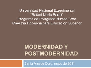 Universidad Nacional Experimental
           “Rafael María Baralt”
  Programa de Postgrado Núcleo Coro
Maestría Docencia para Educación Superior




       MODERNIDAD Y
       POSTMODERNIDAD
       Santa Ana de Coro; mayo de 2011
 