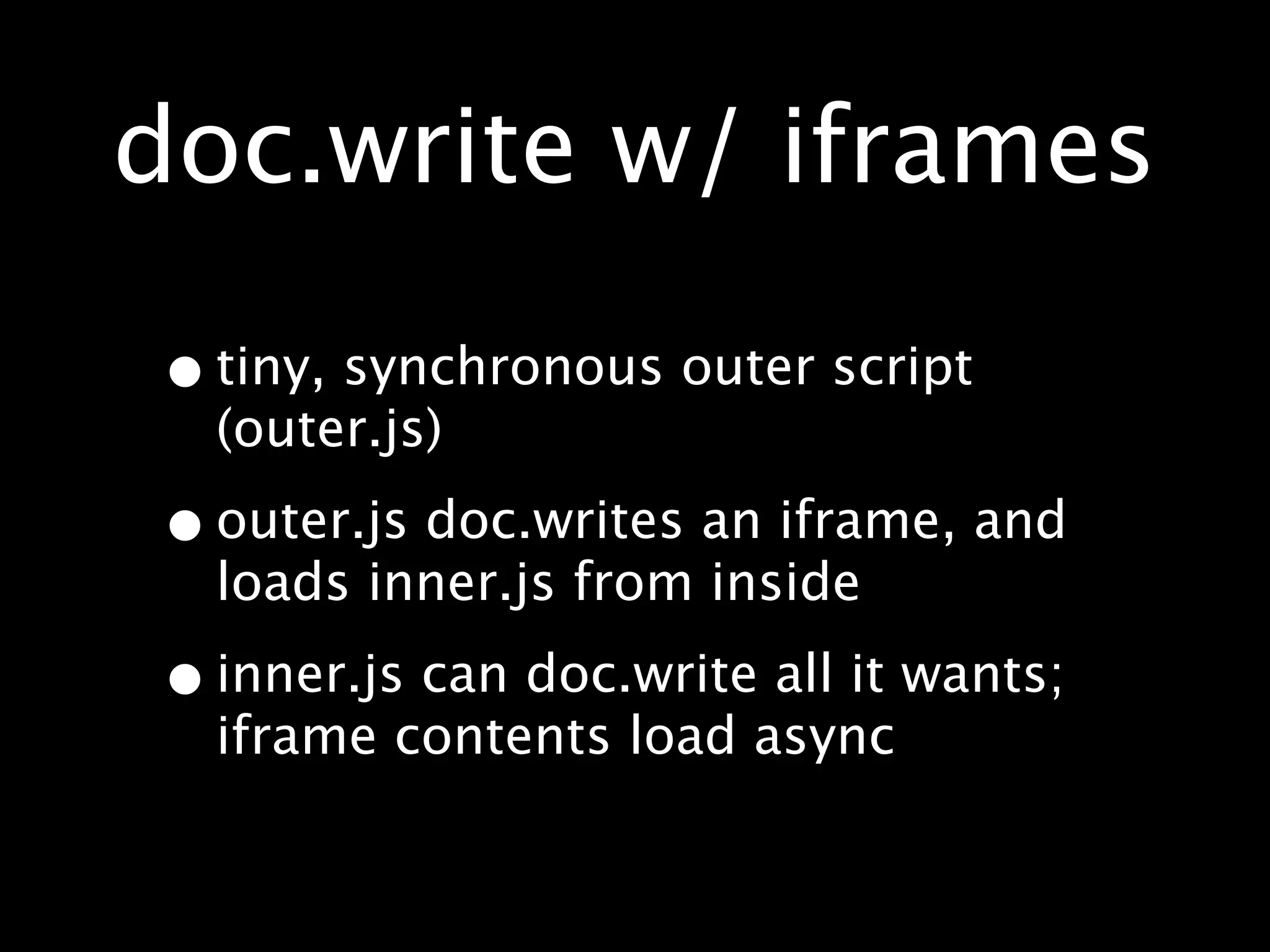 doc.write w/ iframes

• tiny, synchronous outer script
  (outer.js)

• outer.js doc.writes an iframe, and
  loads inner.js from inside

• inner.js can doc.write all it wants;
  iframe contents load async
 