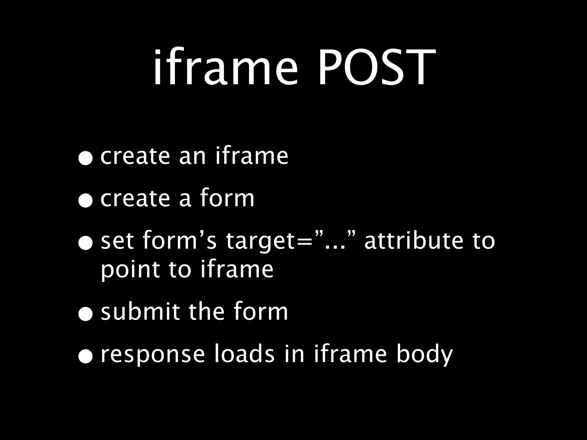 iframe POST
• create an iframe
• create a form
• set form’s target=”...” attribute to
  point to iframe

• submit the form
• response loads in iframe body
 