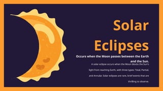 Solar
Eclipses
Occurs when the Moon passes between the Earth
and the Sun.
A solar eclipse occurs when the Moon blocks the Sun's
light from reaching Earth, with three types: Total, Partial,
and Annular. Solar eclipses are rare, brief events that are
thrilling to observe.
 