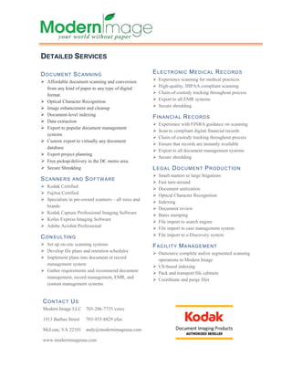 DETAILED SERVICES

DOCUMENT SCANNING                                     E L E C T R O N I C M E D I C AL R E C O R D S
  Affordable document scanning and conversion           Experience scanning for medical practices
  from any kind of paper to any type of digital         High-quality, HIPAA-compliant scanning
  format                                                Chain-of-custody tracking throughout process
  Optical Character Recognition                         Export to all EMR systems
  Image enhancement and cleanup                         Secure shredding
  Document-level indexing
                                                      FINANCIAL RECORDS
  Data extraction
                                                        Experience with FINRA guidance on scanning
  Export to popular document management
                                                        Scan to compliant digital financial records
  systems
                                                        Chain-of-custody tracking throughout process
  Custom export to virtually any document
                                                        Ensure that records are instantly available
  database
                                                        Export to all document management systems
  Expert project planning
                                                        Secure shredding
  Free pickup/delivery in the DC metro area
  Secure Shredding                                    LEGAL DOCUMENT PRODUCTION
                                                        Small matters to large litigations
SCANNERS       AND    SOFTWARE
                                                        Fast turn-around
  Kodak Certified
                                                        Document unitization
  Fujitsu Certified
                                                        Optical Character Recognition
  Specialists in pre-owned scanners – all sizes and
                                                        Indexing
  brands
                                                        Document review
  Kodak Capture Professional Imaging Software
                                                        Bates stamping
  Kofax Express Imaging Software
                                                        File import to search engine
  Adobe Acrobat Professional
                                                        File import to case management system
CONSULTING                                              File import to e-Discovery system
  Set up on-site scanning systems                     FACILITY MANAGEMENT
  Develop file plans and retention schedules
                                                        Outsource complete and/or segmented scanning
  Implement plans into document or record
                                                        operations to Modern Image
  management system
                                                        US-based indexing
  Gather requirements and recommend document
                                                        Pack and transport file cabinets
  management, record management, EMR, and
                                                        Coordinate and purge files
  content management systems


CONTACT US
Modern Image LLC 703-286-7735 voice

1913 Barbee Street    703-935-8829 efax

McLean, VA 22101 andy@modernimageusa.com

www.modernimageusa.com
 