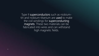 10
Type II superconductors such as niobium-
tin and niobium-titanium are used to make
the coil windings for superconducting
magnets. These two materials can be
fabricated into wires and can withstand
high magnetic fields.
 