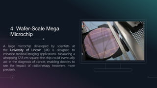 4. Wafer-Scale Mega
Microchip
A large microchip developed by scientists at
the University of Lincoln (UK) is designed to
enhance medical imaging applications. Measuring a
whopping 12.8 cm square, the chip could eventually
aid in the diagnosis of cancer, enabling doctors to
see the impact of radiotherapy treatment more
precisely.
11
 