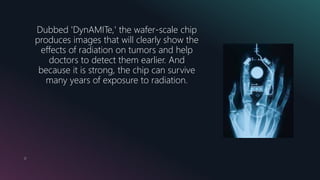 12
Dubbed 'DynAMITe,' the wafer-scale chip
produces images that will clearly show the
effects of radiation on tumors and help
doctors to detect them earlier. And
because it is strong, the chip can survive
many years of exposure to radiation.
 